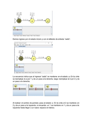 Damos ingreso por el estado inicial q0 con el alfabeto de entrada “aabb”.
La secuencia indica que al ingresar “aabb” se mantiene en el estado q0, En la cinta
se reemplaza la a por 1 y da un paso a la derecha, luego reemplaza la b por 2 y da
un paso a la derecha.
Al realizar el cambio de paridad, pasa al estado q1. En la cinta el 2 se mantiene en
2 y da un paso a la izquierda, si encuentra un 1 se mantiene en 1 y da un paso a la
izquierda hasta llegar a un nuevo espacio en blanco.
 