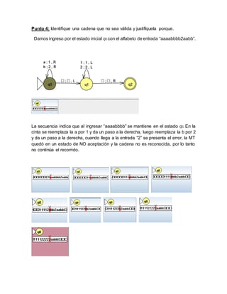 Punto 4: Identifique una cadena que no sea válida y justifíquela porque.
Damos ingreso por el estado inicial q0 con el alfabeto de entrada “aaaabbbb2aabb”.
La secuencia indica que al ingresar “aaaabbbb” se mantiene en el estado q0, En la
cinta se reemplaza la a por 1 y da un paso a la derecha, luego reemplaza la b por 2
y da un paso a la derecha, cuando llega a la entrada “2” se presenta el error, la MT
quedó en un estado de NO aceptación y la cadena no es reconocida, por lo tanto
no continúa el recorrido.
 