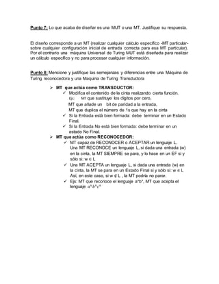 Punto 7: Lo que acaba de diseñar es una MUT o una MT. Justifique su respuesta.
El diseño corresponde a un MT (realizar cualquier cálculo específico -MT particular-
sobre cualquier configuración inicial de entrada correcta para esa MT particular).
Por el contrario una máquina Universal de Turing MUT está diseñada para realizar
un cálculo específico y no para procesar cualquier información.
Punto 8: Mencione y justifique las semejanzas y diferencias entre una Máquina de
Turing reconocedora y una Maquina de Turing Transductora
 MT que actúa como TRANSDUCTOR:
 Modifica el contenido de la cinta realizando cierta función.
Ejs: MT que sustituye los dígitos por cero,
MT que añade un bit de paridad a la entrada,
MT que duplica el número de 1s que hay en la cinta
 Si la Entrada está bien formada: debe terminar en un Estado
Final.
 Si la Entrada No está bien formada: debe terminar en un
estado No Final.
 MT que actúa como RECONOCEDOR:
 MT capaz de RECONOCER o ACEPTAR un lenguaje L.
Una MT RECONOCE un lenguaje L, si dada una entrada (w)
en la cinta, la MT SIEMPRE se para, y lo hace en un EF si y
sólo si: w ∈ L
 Una MT ACEPTA un lenguaje L, si dada una entrada (w) en
la cinta, la MT se para en un Estado Final si y sólo si: w ∈ L
Así, en este caso, si w ∉ L , la MT podría no parar.
 Ejs: MT que reconoce el lenguaje a*b*, MT que acepta el
lenguaje 𝑎 𝑛
𝑏 𝑛
𝑐 𝑛
 