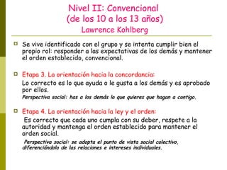 Nivel II: Convencional
(de los 10 a los 13 años)
Lawrence Kohlberg
 Se vive identificado con el grupo y se intenta cumplir bien el
propio rol: responder a las expectativas de los demás y mantener
el orden establecido, convencional.
 Etapa 3. La orientación hacia la concordancia:
Lo correcto es lo que ayuda o le gusta a los demás y es aprobado
por ellos.
Perspectiva social: has a los demás lo que quieres que hagan a contigo.
 Etapa 4. La orientación hacia la ley y el orden:
Es correcto que cada uno cumpla con su deber, respete a la
autoridad y mantenga el orden establecido para mantener el
orden social.
Perspectiva social: se adopta el punto de vista social colectivo,
diferenciándolo de las relaciones e intereses individuales.
 