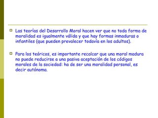  Las teorías del Desarrollo Moral hacen ver que no toda forma de
moralidad es igualmente válida y que hay formas inmaduras o
infantiles (que pueden prevalecer todavía en los adultos).
 Para los teóricos, es importante recalcar que una moral madura
no puede reducirse a una pasiva aceptación de los códigos
morales de la sociedad: ha de ser una moralidad personal, es
decir autónoma.
 