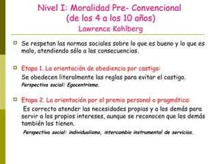 Nivel I: Moralidad Pre- Convencional
(de los 4 a los 10 años)
Lawrence Kohlberg
 Se respetan las normas sociales sobre lo que es bueno y lo que es
malo, atendiendo sólo a las consecuencias.
 Etapa 1. La orientación de obediencia por castigo:
Se obedecen literalmente las reglas para evitar el castigo.
Perspectiva social: Egocentrismo.
 Etapa 2. La orientación por el premio personal o pragmática:
Es correcto atender las necesidades propias y a los demás para
servir a los propios intereses, aunque se reconocen que los demás
también los tienen.
Perspectiva social: individualismo, intercambio instrumental de servicios.
 
