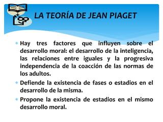 LA TEORÍA DE JEAN PIAGET 
 Hay tres factores que influyen sobre el 
desarrollo moral: el desarrollo de la inteligencia, 
las relaciones entre iguales y la progresiva 
independencia de la coacción de las normas de 
los adultos. 
 Defiende la existencia de fases o estadios en el 
desarrollo de la misma. 
 Propone la existencia de estadios en el mismo 
desarrollo moral. 
 