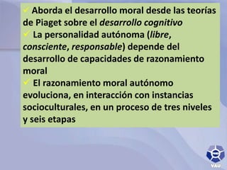  Aborda el desarrollo moral desde las teorías 
de Piaget sobre el desarrollo cognitivo 
 La personalidad autónoma (libre, 
consciente, responsable) depende del 
desarrollo de capacidades de razonamiento 
moral 
 El razonamiento moral autónomo 
evoluciona, en interacción con instancias 
socioculturales, en un proceso de tres niveles 
y seis etapas 
 