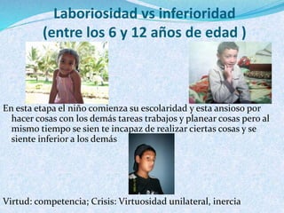 Laboriosidad vs inferioridad 
(entre los 6 y 12 años de edad ) 
En esta etapa el niño comienza su escolaridad y esta ansioso por 
hacer cosas con los demás tareas trabajos y planear cosas pero al 
mismo tiempo se sien te incapaz de realizar ciertas cosas y se 
siente inferior a los demás 
Virtud: competencia; Crisis: Virtuosidad unilateral, inercia 
 