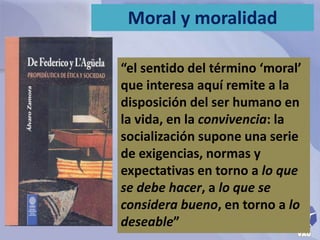 Moral y moralidad 
“el sentido del término ‘moral’ 
que interesa aquí remite a la 
disposición del ser humano en 
la vida, en la convivencia: la 
socialización supone una serie 
de exigencias, normas y 
expectativas en torno a lo que 
se debe hacer, a lo que se 
considera bueno, en torno a lo 
deseable” 
 