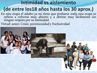 Intimidad vs aislamiento 
(de entre los18 años hasta los 30 aprox.) 
En esta etapa el adulto ya no tiene que probarse nada esta etapa se 
refiere a volverse muy abierto y a abrirse muy fácilmente sin 
ningún respeto por su intimidad. 
Virtud: amor; Crisis: promiscuidad y Exclusividad 
 