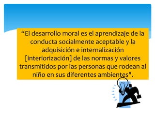 “El desarrollo moral es el aprendizaje de la 
conducta socialmente aceptable y la 
adquisición e internalización 
[interiorización] de las normas y valores 
transmitidos por las personas que rodean al 
niño en sus diferentes ambientes". 
 