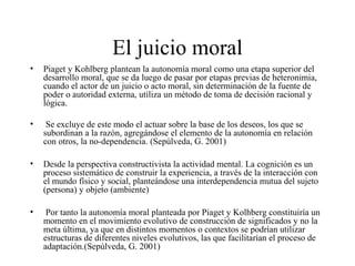 El juicio moral
• Piaget y Kohlberg plantean la autonomía moral como una etapa superior del
desarrollo moral, que se da luego de pasar por etapas previas de heteronimia,
cuando el actor de un juicio o acto moral, sin determinación de la fuente de
poder o autoridad externa, utiliza un método de toma de decisión racional y
lógica.
• Se excluye de este modo el actuar sobre la base de los deseos, los que se
subordinan a la razón, agregándose el elemento de la autonomía en relación
con otros, la no-dependencia. (Sepúlveda, G. 2001)
• Desde la perspectiva constructivista la actividad mental. La cognición es un
proceso sistemático de construir la experiencia, a través de la interacción con
el mundo físico y social, planteándose una interdependencia mutua del sujeto
(persona) y objeto (ambiente)
• Por tanto la autonomía moral planteada por Piaget y Kolhberg constituiría un
momento en el movimiento evolutivo de construcción de significados y no la
meta última, ya que en distintos momentos o contextos se podrían utilizar
estructuras de diferentes niveles evolutivos, las que facilitarían el proceso de
adaptación.(Sepúlveda, G. 2001)
 