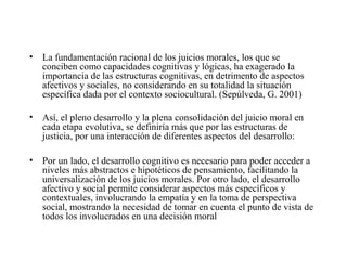• La fundamentación racional de los juicios morales, los que se
conciben como capacidades cognitivas y lógicas, ha exagerado la
importancia de las estructuras cognitivas, en detrimento de aspectos
afectivos y sociales, no considerando en su totalidad la situación
específica dada por el contexto sociocultural. (Sepúlveda, G. 2001)
• Así, el pleno desarrollo y la plena consolidación del juicio moral en
cada etapa evolutiva, se definiría más que por las estructuras de
justicia, por una interacción de diferentes aspectos del desarrollo:
• Por un lado, el desarrollo cognitivo es necesario para poder acceder a
niveles más abstractos e hipotéticos de pensamiento, facilitando la
universalización de los juicios morales. Por otro lado, el desarrollo
afectivo y social permite considerar aspectos más específicos y
contextuales, involucrando la empatía y en la toma de perspectiva
social, mostrando la necesidad de tomar en cuenta el punto de vista de
todos los involucrados en una decisión moral
 