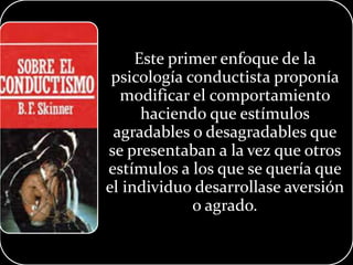 Este primer enfoque de la
psicología conductista proponía
modificar el comportamiento
haciendo que estímulos
agradables o desagradables que
se presentaban a la vez que otros
estímulos a los que se quería que
el individuo desarrollase aversión
o agrado.
 