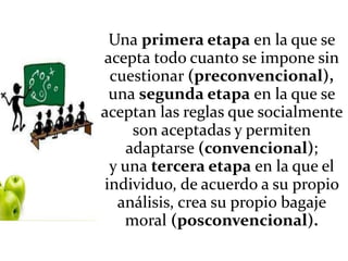 Una primera etapa en la que se
acepta todo cuanto se impone sin
cuestionar (preconvencional),
una segunda etapa en la que se
aceptan las reglas que socialmente
son aceptadas y permiten
adaptarse (convencional);
y una tercera etapa en la que el
individuo, de acuerdo a su propio
análisis, crea su propio bagaje
moral (posconvencional).
 