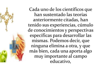 Cada uno de los científicos que
han sustentado las teorías
anteriormente citadas, han
tenido sus experiencias, cúmulo
de conocimientos y perspectivas
específicas para desarrollar las
mismas. Podemos decir, que
ninguna elimina a otra, y que
más bien, cada una aporta algo
muy importante al campo
educativo,
 