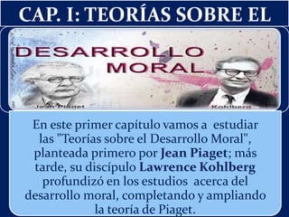 CAP. I: TEORÍAS SOBRE EL
En este primer capítulo vamos a estudiar
las "Teorías sobre el Desarrollo Moral",
planteada primero por Jean Piaget; más
tarde, su discípulo Lawrence Kohlberg
profundizó en los estudios acerca del
desarrollo moral, completando y ampliando
la teoría de Piaget.
 