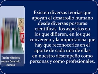 Existen diversas teorías que
apoyan el desarrollo humano
desde diversas posturas
científicas, los aspectos en
los que difieren, en los que
convergen y la importancia que
hay que reconocerles en el
aporte de cada una de ellas
en nuestro desempeño como
personas y como profesionales.
 