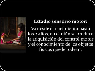 Estadio sensorio motor:
Va desde el nacimiento hasta
los 2 años, en el niño se produce
la adquisición del control motor
y el conocimiento de los objetos
físicos que le rodean.
 