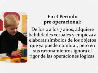 En el Periodo
pre operacional:
De los 2 a los 7 años, adquiere
habilidades verbales y empieza a
elaborar símbolos de los objetos
que ya puede nombrar, pero en
sus razonamientos ignora el
rigor de las operaciones lógicas.
 