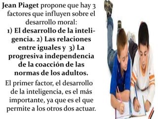 Jean Piaget propone que hay 3
factores que influyen sobre el
desarrollo moral:
1) El desarrollo de la inteli-
gencia. 2) Las relaciones
entre iguales y 3) La
progresiva independencia
de la coacción de las
normas de los adultos.
El primer factor, el desarrollo
de la inteligencia, es el más
importante, ya que es el que
permite a los otros dos actuar.
 
