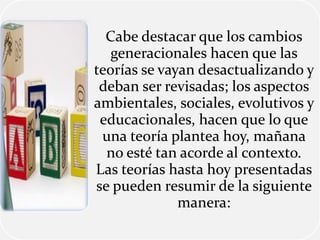 Cabe destacar que los cambios
generacionales hacen que las
teorías se vayan desactualizando y
deban ser revisadas; los aspectos
ambientales, sociales, evolutivos y
educacionales, hacen que lo que
una teoría plantea hoy, mañana
no esté tan acorde al contexto.
Las teorías hasta hoy presentadas
se pueden resumir de la siguiente
manera:
 