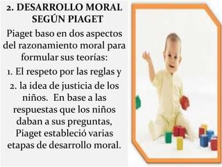 2. DESARROLLO MORAL
SEGÚN PIAGET
Piaget baso en dos aspectos
del razonamiento moral para
formular sus teorías:
1. El respeto por las reglas y
2. la idea de justicia de los
niños. En base a las
respuestas que los niños
daban a sus preguntas,
Piaget estableció varias
etapas de desarrollo moral.
 