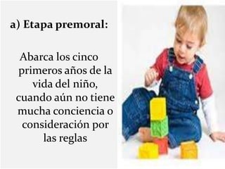 a) Etapa premoral:
Abarca los cinco
primeros años de la
vida del niño,
cuando aún no tiene
mucha conciencia o
consideración por
las reglas
 