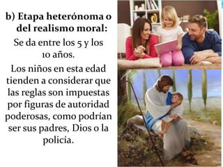 b) Etapa heterónoma o
del realismo moral:
Se da entre los 5 y los
10 años.
Los niños en esta edad
tienden a considerar que
las reglas son impuestas
por figuras de autoridad
poderosas, como podrían
ser sus padres, Dios o la
policía.
 