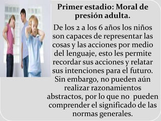 Primer estadio: Moral de
presión adulta.
De los 2 a los 6 años los niños
son capaces de representar las
cosas y las acciones por medio
del lenguaje, esto les permite
recordar sus acciones y relatar
sus intenciones para el futuro.
Sin embargo, no pueden aún
realizar razonamientos
abstractos, por lo que no pueden
comprender el significado de las
normas generales.
 