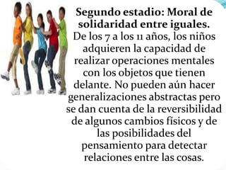 Segundo estadio: Moral de
solidaridad entre iguales.
De los 7 a los 11 años, los niños
adquieren la capacidad de
realizar operaciones mentales
con los objetos que tienen
delante. No pueden aún hacer
generalizaciones abstractas pero
se dan cuenta de la reversibilidad
de algunos cambios físicos y de
las posibilidades del
pensamiento para detectar
relaciones entre las cosas.
 