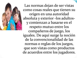 Las normas dejan de ser vistas
como cosas reales que tienen su
origen en una autoridad
absoluta y exterior -los adultos-
y comienzan a basarse en el
respeto mutuo entre los
compañeros de juego, los
iguales. De aquí surge la noción
de la convencionalidad de las
normas o reglas de los juegos,
que son vistas como productos
de acuerdos entre los jugadores.
 