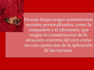 En esta etapa surgen sentimientos
morales personalizados, como la
compasión o el altruismo, que
exigen la consideración de la
situación concreta del otro como
un caso particular de la aplicación
de las normas.
 