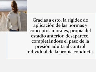 Gracias a esto, la rigidez de
aplicación de las normas y
conceptos morales, propia del
estadio anterior, desaparece,
completándose el paso de la
presión adulta al control
individual de la propia conducta.
 