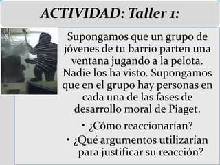 ACTIVIDAD: Taller 1:
Supongamos que un grupo de
jóvenes de tu barrio parten una
ventana jugando a la pelota.
Nadie los ha visto. Supongamos
que en el grupo hay personas en
cada una de las fases de
desarrollo moral de Piaget.
• ¿Cómo reaccionarían?
• ¿Qué argumentos utilizarían
para justificar su reacción?
 