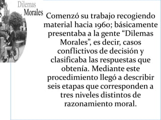 Comenzó su trabajo recogiendo
material hacia 1960; básicamente
presentaba a la gente “Dilemas
Morales”, es decir, casos
conflictivos de decisión y
clasificaba las respuestas que
obtenía. Mediante este
procedimiento llegó a describir
seis etapas que corresponden a
tres niveles distintos de
razonamiento moral.
 