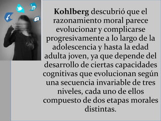 Kohlberg descubrió que el
razonamiento moral parece
evolucionar y complicarse
progresivamente a lo largo de la
adolescencia y hasta la edad
adulta joven, ya que depende del
desarrollo de ciertas capacidades
cognitivas que evolucionan según
una secuencia invariable de tres
niveles, cada uno de ellos
compuesto de dos etapas morales
distintas.
 