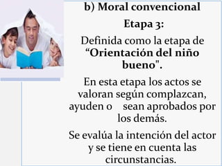 b) Moral convencional
Etapa 3:
Definida como la etapa de
“Orientación del niño
bueno".
En esta etapa los actos se
valoran según complazcan,
ayuden o sean aprobados por
los demás.
Se evalúa la intención del actor
y se tiene en cuenta las
circunstancias.
 