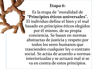 Etapa 6:
Es la etapa de "moralidad de
“Principios éticos universales".
El individuo define el bien y el mal
basado en principios éticos elegidos
por él mismo, de su propia
conciencia. Se basan en normas
abstractas de justicia y respeto por
todos los seres humanos que
trascienden cualquier ley o contrato
social. Se actúa de acuerdo a normas
interiorizadas y se actuará mal si se
va en contra de estos principios.
 