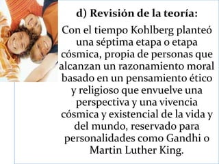 d) Revisión de la teoría:
Con el tiempo Kohlberg planteó
una séptima etapa o etapa
cósmica, propia de personas que
alcanzan un razonamiento moral
basado en un pensamiento ético
y religioso que envuelve una
perspectiva y una vivencia
cósmica y existencial de la vida y
del mundo, reservado para
personalidades como Gandhi o
Martin Luther King.
 