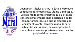 Cuando Aristóteles escribe la Ética a Nicómaco
se refiere sobre todo a este último significado.
De este modo comprendemos que la ética no
consiste simplemente en la descripción de los
comportamientos, sino que se esfuerza por
analizar el talante, carácter, modo de ser y
actuar del ser humano, para comprender lo
que es bueno o malo, precisamente en cuanto
propio del ser humano.
 
