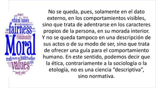 No se queda, pues, solamente en el dato
externo, en los comportamientos visibles,
sino que trata de adentrarse en los caracteres
propios de la persona, en su morada interior.
Y no se queda tampoco en una descripción de
sus actos o de su modo de ser, sino que trata
de ofrecer una guía para el comportamiento
humano. En este sentido, podemos decir que
la ética, contrariamente a la sociología o la
etología, no es una ciencia “descriptiva”,
sino normativa.
 