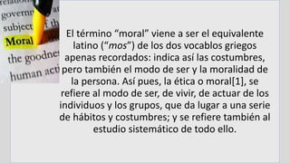El término “moral” viene a ser el equivalente
latino (“mos”) de los dos vocablos griegos
apenas recordados: indica así las costumbres,
pero también el modo de ser y la moralidad de
la persona. Así pues, la ética o moral[1], se
refiere al modo de ser, de vivir, de actuar de los
individuos y los grupos, que da lugar a una serie
de hábitos y costumbres; y se refiere también al
estudio sistemático de todo ello.
 