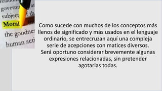 Como sucede con muchos de los conceptos más
llenos de significado y más usados en el lenguaje
ordinario, se entrecruzan aquí una compleja
serie de acepciones con matices diversos.
Será oportuno considerar brevemente algunas
expresiones relacionadas, sin pretender
agotarlas todas.
 