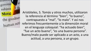 Aristóteles, S. Tomás y otros muchos, utilizaron
la referencia al término “bien”, “lo bueno”,
contrapuesto a “mal”, “lo malo”. Y así nos
referimos frecuentemente a la dimensión moral
en el lenguaje coloquial: “ha actuado bien”,
“fue un acto bueno”, “es una buena persona”.
Bueno/malo puede ser aplicado a un acto, a una
actitud, a una persona, a un grupo.
 