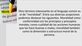 Otro término interesante en el lenguaje común es
el de “moralidad”. Entre sus diversas acepciones
podemos destacar las siguientes. Moralidad como
conformidad con los principios y preceptos
morales; como cualidad de las acciones humanas
que las hace buenas o malas; moralidad también
como la dimensión o estructura moral de la
persona.
 