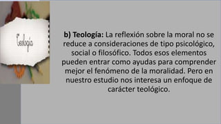 b) Teología: La reflexión sobre la moral no se
reduce a consideraciones de tipo psicológico,
social o filosófico. Todos esos elementos
pueden entrar como ayudas para comprender
mejor el fenómeno de la moralidad. Pero en
nuestro estudio nos interesa un enfoque de
carácter teológico.
 