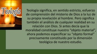 Teología significa, en sentido estricto, esfuerzo
de comprensión del misterio de Dios a la luz de
su propia revelación al hombre. Pero significa
también el análisis de cualquier realidad en su
relación con Dios. Si antes decía que la
moralidad constituye nuestro “objeto material”,
ahora podemos especificar su “objeto formal”
precisamente constituido por la dimensión
teológica de nuestro estudio.
 