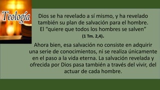 Dios se ha revelado a sí mismo, y ha revelado
también su plan de salvación para el hombre.
El “quiere que todos los hombres se salven”
(1 Tm. 2,4).
Ahora bien, esa salvación no consiste en adquirir
una serie de conocimientos, ni se realiza únicamente
en el paso a la vida eterna. La salvación revelada y
ofrecida por Dios pasa también a través del vivir, del
actuar de cada hombre.
 