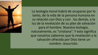 La teología moral habrá de ocuparse por lo
tanto, de la vida de la persona humana en
su relación con Dios y con los demás, a la
luz de la revelación de su plan de salvación
para el hombre. Nuestra teología,
naturalmente, es “cristiana”. Y esto significa
que nosotros sabemos que la revelación y la
salvación ofrecida por Dios tiene un
nombre: Jesucristo.
 