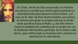 En Cristo, Verbo de Dios encarnado, el cristiano
encuentra la verdad que ilumina genuinamente su
entendimiento para discernir entre el bien y el
mal; en El, Hijo de Dios hecho hombre, encuentra
el camino para guiar su propia vida por la senda
recta que lleva hacia al Padre, y por ello mismo
hacia la realidad más auténtica de su propio ser; en
El, Redentor del hombre, participa de la misma vida
divina, que vivifica todo su humano vivir y alcanza su
plenitud en la vida eterna.
 