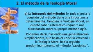 2. El método de la Teología Moral
a) La búsqueda del método: En toda ciencia la
cuestión del método tiene una importancia
determinante. También la Teología Moral, en
cuanto saber sistemático requiere una
dilucidación sobre su propia metodología.
Podemos decir, haciendo una generalización
simplificadora, que hasta el Concilio Vaticano II
la Teología Moral había seguido
predominantemente el método “casuístico".
 