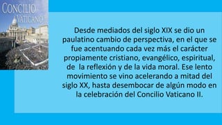 Desde mediados del siglo XIX se dio un
paulatino cambio de perspectiva, en el que se
fue acentuando cada vez más el carácter
propiamente cristiano, evangélico, espiritual,
de la reflexión y de la vida moral. Ese lento
movimiento se vino acelerando a mitad del
siglo XX, hasta desembocar de algún modo en
la celebración del Concilio Vaticano II.
 